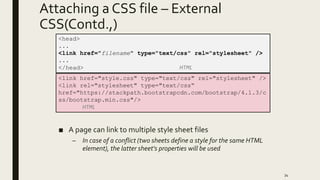 Attaching a CSS file – External
CSS(Contd.,)
■ A page can link to multiple style sheet files
– In case of a conflict (two sheets define a style for the same HTML
element), the latter sheet's properties will be used
34
<head>
...
<link href="filename" type="text/css" rel="stylesheet" />
...
</head> HTML
<link href="style.css" type="text/css" rel="stylesheet" />
<link rel="stylesheet" type="text/css“
href="https://stackpath.bootstrapcdn.com/bootstrap/4.1.3/c
ss/bootstrap.min.css"/>
HTML
 