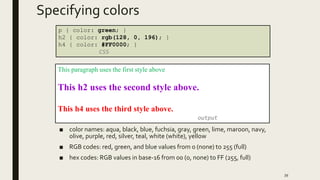 Specifying colors
■ color names: aqua, black, blue, fuchsia, gray, green, lime, maroon, navy,
olive, purple, red, silver, teal, white (white), yellow
■ RGB codes: red, green, and blue values from 0 (none) to 255 (full)
■ hex codes: RGB values in base-16 from 00 (0, none) to FF (255, full)
39
p { color: green; }
h2 { color: rgb(128, 0, 196); }
h4 { color: #FF0000; }
CSS
This paragraph uses the first style above
This h2 uses the second style above.
This h4 uses the third style above.
output
 