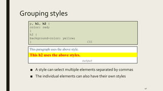Grouping styles
■ A style can select multiple elements separated by commas
■ The individual elements can also have their own styles
40
p, h1, h2 {
color: red;
}
h2 {
background-color: yellow;
} CSS
This paragraph uses the above style.
output
This h2 uses the above styles.
 