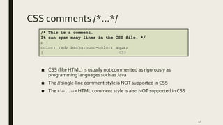 CSS comments /*…*/
■ CSS (like HTML) is usually not commented as rigorously as
programming languages such as Java
■ The // single-line comment style is NOT supported in CSS
■ The <!-- ... --> HTML comment style is also NOT supported in CSS
41
/* This is a comment.
It can span many lines in the CSS file. */
p {
color: red; background-color: aqua;
} CSS
 