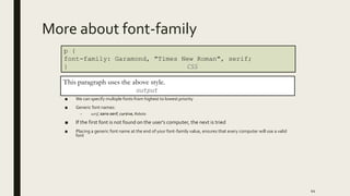 More about font-family
■ We can specify multiple fonts from highest to lowest priority
■ Generic font names:
– serif, sans-serif, cursive, Roboto
■ If the first font is not found on the user's computer, the next is tried
■ Placing a generic font name at the end of your font-family value, ensures that every computer will use a valid
font
44
p {
font-family: Garamond, "Times New Roman", serif;
} CSS
This paragraph uses the above style.
output
 