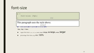 font-size
■ units: pixels (px) vs. point (pt) vs. m-size (em)
16px, 16pt, 1.16em
■ vague font sizes: xx-small, x-small, small, medium, large, x-large, xx-large, smaller, larger
■ percentage font sizes, e.g.: 90%, 120%
45
p {
font-size: 24pt;
} CSS
This paragraph uses the style above.
output
 