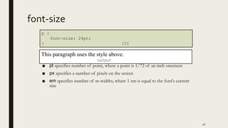 font-size
■ pt specifies number of point, where a point is 1/72 of an inch onscreen
■ px specifies a number of pixels on the screen
■ em specifies number of m-widths, where 1 em is equal to the font's current
size
46
p {
font-size: 24pt;
} CSS
This paragraph uses the style above.
output
 