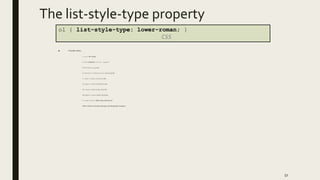 The list-style-type property
■ Possible values:
i. none : No marker
ii. disc (default), circle, square
iii. Decimal: 1, 2, 3, etc.
iv. decimal-leading-zero: 01, 02, 03, etc.
v. lower-roman: i, ii, iii, iv, v, etc.
vi. upper-roman: I, II, III, IV, V, etc.
vii. lower-alpha: a, b, c, d, e, etc.
viii. upper-alpha: A, B, C, D, E, etc.
x. lower-greek: alpha, beta, gamma, etc.
others: hebrew,armenian,georgian, cjk-ideographic, hiragana…
51
ol { list-style-type: lower-roman; }
CSS
 