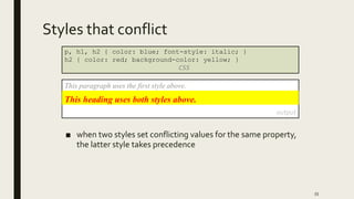 Styles that conflict
■ when two styles set conflicting values for the same property,
the latter style takes precedence
55
p, h1, h2 { color: blue; font-style: italic; }
h2 { color: red; background-color: yellow; }
CSS
This paragraph uses the first style above.
output
This heading uses both styles above.
 