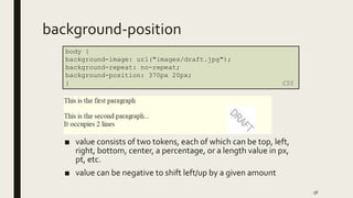 background-position
■ value consists of two tokens, each of which can be top, left,
right, bottom, center, a percentage, or a length value in px,
pt, etc.
■ value can be negative to shift left/up by a given amount
58
body {
background-image: url("images/draft.jpg");
background-repeat: no-repeat;
background-position: 370px 20px;
} CSS
 