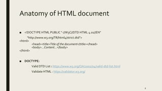 Anatomy of HTML document
■ <!DOCTYPE HTML PUBLIC "-//W3C//DTD HTML 4.01//EN"
"http://www.w3.org/TR/html4/strict.dtd">
<html>
<head><title>Title of the document</title></head>
<body>…Content…</body>
</html>
■ DOCTYPE:
Valid DTD List : https://www.w3.org/QA/2002/04/valid-dtd-list.html
Validate HTML : https://validator.w3.org/
8
 