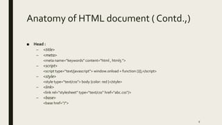 Anatomy of HTML document ( Contd.,)
■ Head :
– <title>
– <meta>
<meta name=“keywords” content=“html , html5 ”>
– <script>
<script type=“text/javascript”> window.onload = function (){};</script>
– <style>
<style type=“text/css”> body {color: red }</style>
– <link>
<link rel=“stylesheet” type=“text/css” href=“abc.css”/>
– <base>
<base href=“/”>
9
 