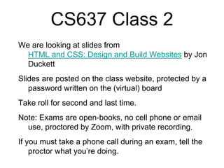 CS637 Class 2
We are looking at slides from
HTML and CSS: Design and Build Websites by Jon
Duckett
Slides are posted on the class website, protected by a
password written on the (virtual) board
Take roll for second and last time.
Note: Exams are open-books, no cell phone or email
use, proctored by Zoom, with private recording.
If you must take a phone call during an exam, tell the
proctor what you’re doing.
 
