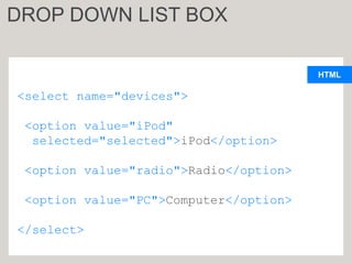 HTML
<select name="devices">
<option value="iPod"
selected="selected">iPod</option>
<option value="radio">Radio</option>
<option value="PC">Computer</option>
</select>
DROP DOWN LIST BOX
 