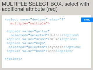 HTML
<select name="devices" size="4“
multiple="multiple">
<option value="guitar"
selected="selected">Guitar</option>
<option value="drums">Drums</option>
<option value="keys"
selected="selected">Keyboard</option>
<option value="bass">Bass</option>
</select>
MULTIPLE SELECT BOX, select with
additional attribute (red)
 
