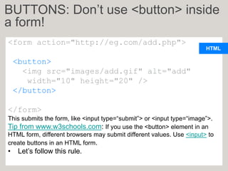 HTML
<form action="http://eg.com/add.php">
<button>
<img src="images/add.gif" alt="add"
width="10" height="20" />
</button>
</form>
This submits the form, like <input type=“submit”> or <input type=“image”>.
Tip from www.w3schools.com: If you use the <button> element in an
HTML form, different browsers may submit different values. Use <input> to
create buttons in an HTML form.
• Let’s follow this rule.
BUTTONS: Don’t use <button> inside
a form!
 