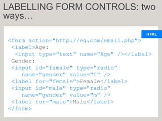 HTML
<form action="http://eg.com/email.php">
<label>Age:
<input type="text" name="Age" /></label>
Gender:
<input id="female" type="radio"
name="gender" value="f" />
<label for="female">Female</label>
<input id="male" type="radio"
name="gender" value="m" />
<label for="male">Male</label>
</form>
LABELLING FORM CONTROLS: two
ways…
 