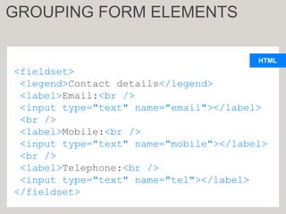 HTML
<fieldset>
<legend>Contact details</legend>
<label>Email:<br />
<input type="text" name="email"></label>
<br />
<label>Mobile:<br />
<input type="text" name="mobile"></label>
<br />
<label>Telephone:<br />
<input type="text" name="tel"></label>
</fieldset>
GROUPING FORM ELEMENTS
 