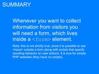 Whenever you want to collect
information from visitors you
will need a form, which lives
inside a <form> element.
Note: this is not strictly true, since it is possible to use
<input> outside a form along with scripts that specify
resulting behavior on user actions. It is true for simple
PHP websites (they have no scripts).
SUMMARY
 