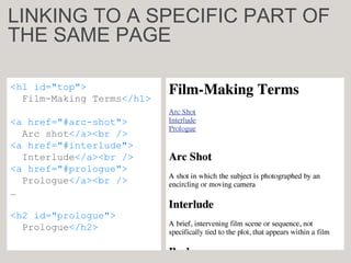 <h1 id="top">
Film-Making Terms</h1>
<a href="#arc-shot">
Arc shot</a><br />
<a href="#interlude">
Interlude</a><br />
<a href="#prologue">
Prologue</a><br />
…
<h2 id="prologue">
Prologue</h2>
LINKING TO A SPECIFIC PART OF
THE SAME PAGE
 