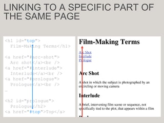 <h1 id="top">
Film-Making Terms</h2>
<a href="#arc-shot">
Arc shot</a><br />
<a href="#interlude">
Interlude</a><br />
<a href="#prologue">
Prologue</a><br />
<h2 id="prologue">
Prologue</h2>
<a href="#top">Top</a>
<h1 id="top">
Film-Making Terms</h1>
<a href="#arc-shot">
Arc shot</a><br />
<a href="#interlude">
Interlude</a><br />
<a href="#prologue">
Prologue</a><br />
…
<h2 id="prologue">
Prologue</h2>
<a href="#top">Top</a>
LINKING TO A SPECIFIC PART OF
THE SAME PAGE
 