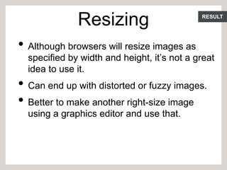 RESULT
Resizing
• Although browsers will resize images as
specified by width and height, it’s not a great
idea to use it.
• Can end up with distorted or fuzzy images.
• Better to make another right-size image
using a graphics editor and use that.
 