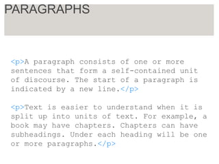 <p>A paragraph consists of one or more
sentences that form a self-contained unit
of discourse. The start of a paragraph is
indicated by a new line.</p>
<p>Text is easier to understand when it is
split up into units of text. For example, a
book may have chapters. Chapters can have
subheadings. Under each heading will be one
or more paragraphs.</p>
PARAGRAPHS
 