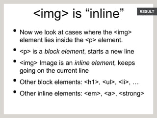 RESULT
<img> is “inline”
• Now we look at cases where the <img>
element lies inside the <p> element.
• <p> is a block element, starts a new line
• <img> Image is an inline element, keeps
going on the current line
• Other block elements: <h1>, <ul>, <li>, …
• Other inline elements: <em>, <a>, <strong>
 