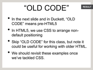 RESULT
“OLD CODE”
• In the next slide and in Duckett, “OLD
CODE” means pre-HTML5
• In HTML5, we use CSS to arrange non-
default positioning
• Skip “OLD CODE” for this class, but note it
could be useful for working with older HTML.
• We should revisit these examples once
we’ve tackled CSS.
 