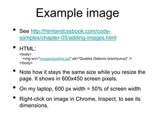 Example image
• See http://htmlandcssbook.com/code-
samples/chapter-05/adding-images.html
• HTML:
<body>
<img src="images/quokka.jpg" alt="Quokka (Setonix brachyurus)" />
</body>
• Note how it stays the same size while you resize the
page. It shows in 600x450 screen pixels.
• On my laptop, 600 px width = 50% of screen width
• Right-click on image in Chrome, Inspect, to see its
dimensions.
 