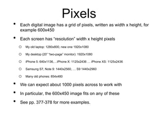 Pixels
• Each digital image has a grid of pixels, written as width x height, for
example 600x450
• Each screen has “resolution” width x height pixels
o My old laptop: 1280x800, new one 1920x1080
o My desktop (20” “two-page” monitor): 1920x1080
o iPhone 5: 640x1136,…iPhone X: 1125x2436 … iPhone XS: 1125x2436
o Samsung S7, Note 9: 1440x2560, … S9 1440x2960
o Many old phones: 854x480
• We can expect about 1000 pixels across to work with
• In particular, the 600x450 image fits on any of these
• See pp. 377-378 for more examples.
 