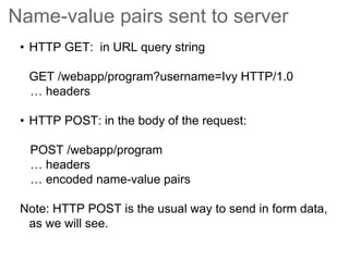 Name-value pairs sent to server
• HTTP GET: in URL query string
GET /webapp/program?username=Ivy HTTP/1.0
… headers
• HTTP POST: in the body of the request:
POST /webapp/program
… headers
… encoded name-value pairs
Note: HTTP POST is the usual way to send in form data,
as we will see.
 
