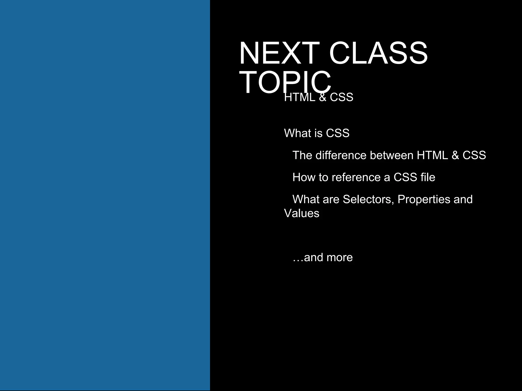 NEXT CLASS
TOPICHTML & CSS
What is CSS
The difference between HTML & CSS
How to reference a CSS file
What are Selectors, Properties and
Values
…and more
 