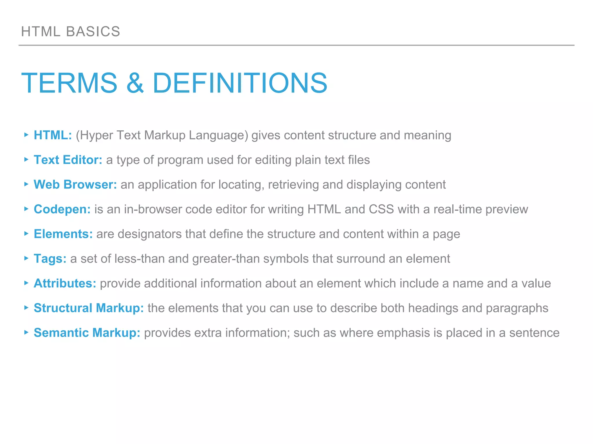 HTML BASICS
TERMS & DEFINITIONS
▸HTML: (Hyper Text Markup Language) gives content structure and meaning
▸Text Editor: a type of program used for editing plain text files
▸Web Browser: an application for locating, retrieving and displaying content
▸Codepen: is an in-browser code editor for writing HTML and CSS with a real-time preview
▸Elements: are designators that define the structure and content within a page
▸Tags: a set of less-than and greater-than symbols that surround an element
▸Attributes: provide additional information about an element which include a name and a value
▸Structural Markup: the elements that you can use to describe both headings and paragraphs
▸Semantic Markup: provides extra information; such as where emphasis is placed in a sentence
 