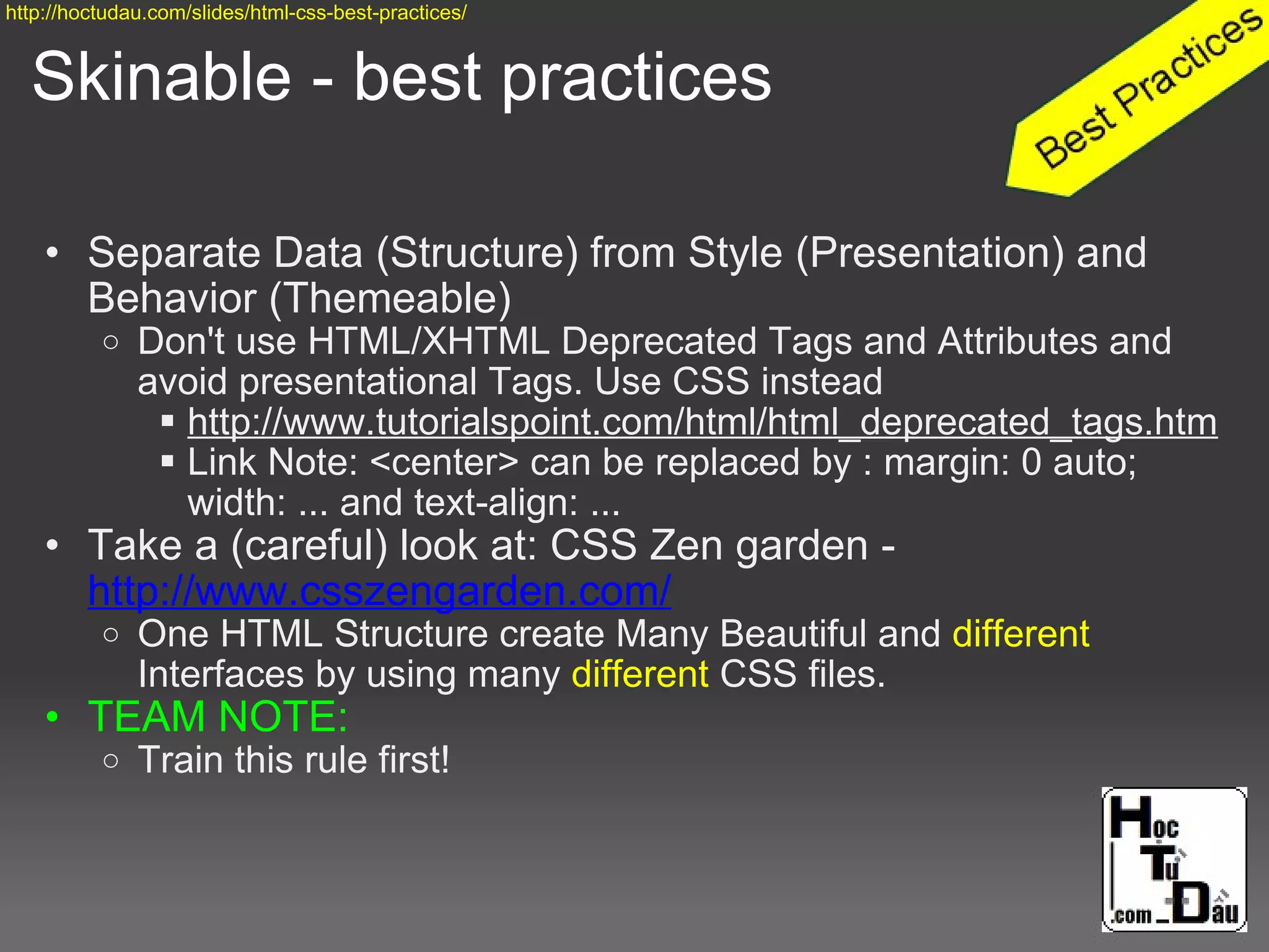 Skinable - best practices
• Separate Data (Structure) from Style (Presentation) and
Behavior (Themeable)
o Don't use HTML/XHTML Deprecated Tags and Attributes and
avoid presentational Tags. Use CSS instead
 http://www.tutorialspoint.com/html/html_deprecated_tags.htm
 Link Note: <center> can be replaced by : margin: 0 auto;
width: ... and text-align: ...
• Take a (careful) look at: CSS Zen garden -
http://www.csszengarden.com/
o One HTML Structure create Many Beautiful and different
Interfaces by using many different CSS files.
• TEAM NOTE:
o Train this rule first!
http://hoctudau.com/slides/html-css-best-practices/
 