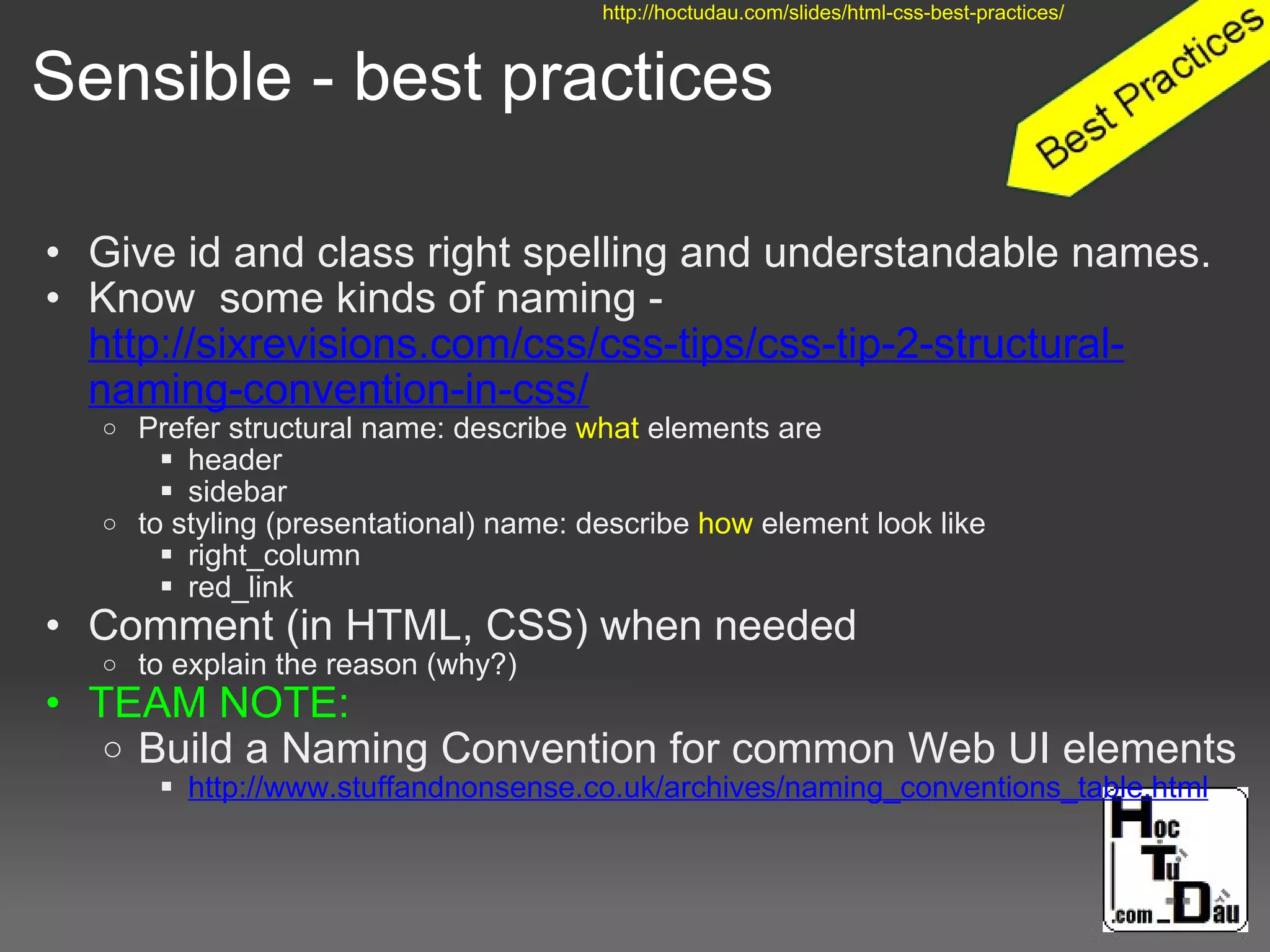 Sensible - best practices
• Give id and class right spelling and understandable names.
• Know some kinds of naming -
http://sixrevisions.com/css/css-tips/css-tip-2-structural-
naming-convention-in-css/
o Prefer structural name: describe what elements are
 header
 sidebar
o to styling (presentational) name: describe how element look like
 right_column
 red_link
• Comment (in HTML, CSS) when needed
o to explain the reason (why?)
• TEAM NOTE:
o Build a Naming Convention for common Web UI elements
 http://www.stuffandnonsense.co.uk/archives/naming_conventions_table.html
http://hoctudau.com/slides/html-css-best-practices/
 