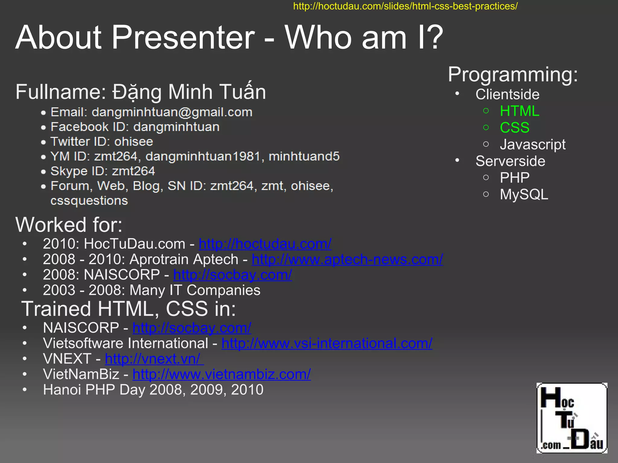 About Presenter - Who am I?
Fullname: Đặng Minh Tuấn
Worked for:
• 2010: HocTuDau.com - http://hoctudau.com/
• 2008 - 2010: Aprotrain Aptech - http://www.aptech-news.com/
• 2008: NAISCORP - http://socbay.com/
• 2003 - 2008: Many IT Companies
Trained HTML, CSS in:
• NAISCORP - http://socbay.com/
• Vietsoftware International - http://www.vsi-international.com/
• VNEXT - http://vnext.vn/
• VietNamBiz - http://www.vietnambiz.com/
• Hanoi PHP Day 2008, 2009, 2010
Programming:
• Clientside
o HTML
o CSS
o Javascript
• Serverside
o PHP
o MySQL
http://hoctudau.com/slides/html-css-best-practices/
 