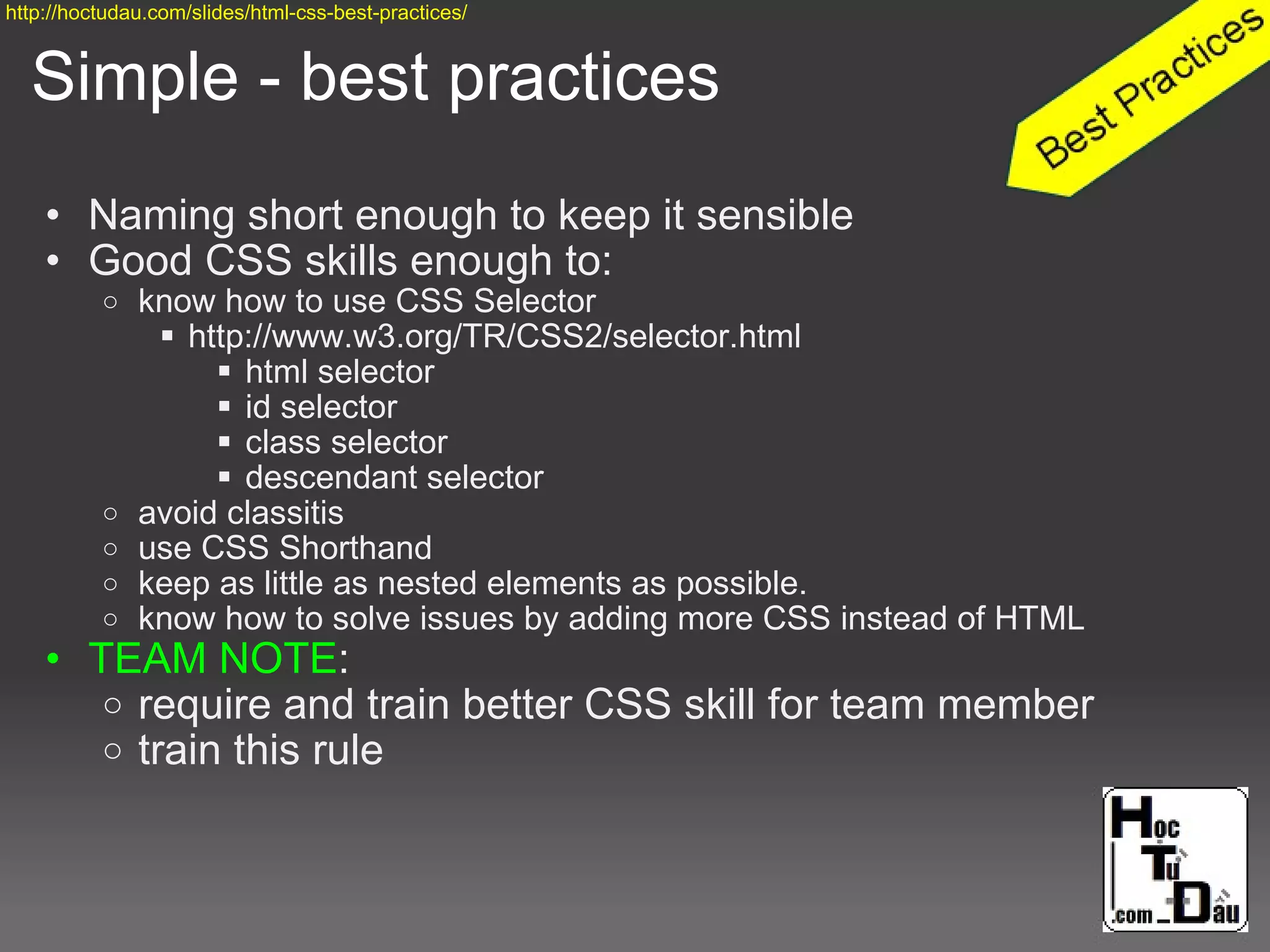 Simple - best practices
• Naming short enough to keep it sensible
• Good CSS skills enough to:
o know how to use CSS Selector
 http://www.w3.org/TR/CSS2/selector.html
 html selector
 id selector
 class selector
 descendant selector
o avoid classitis
o use CSS Shorthand
o keep as little as nested elements as possible.
o know how to solve issues by adding more CSS instead of HTML
• TEAM NOTE:
o require and train better CSS skill for team member
o train this rule
http://hoctudau.com/slides/html-css-best-practices/
 