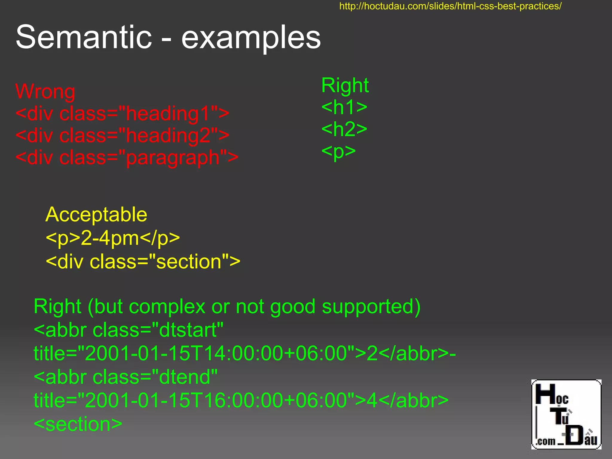 Semantic - examples
Wrong
<div class="heading1">
<div class="heading2">
<div class="paragraph">
Right
<h1>
<h2>
<p>
Right (but complex or not good supported)
<abbr class="dtstart"
title="2001-01-15T14:00:00+06:00">2</abbr>-
<abbr class="dtend"
title="2001-01-15T16:00:00+06:00">4</abbr>
<section>
Acceptable
<p>2-4pm</p>
<div class="section">
http://hoctudau.com/slides/html-css-best-practices/
 