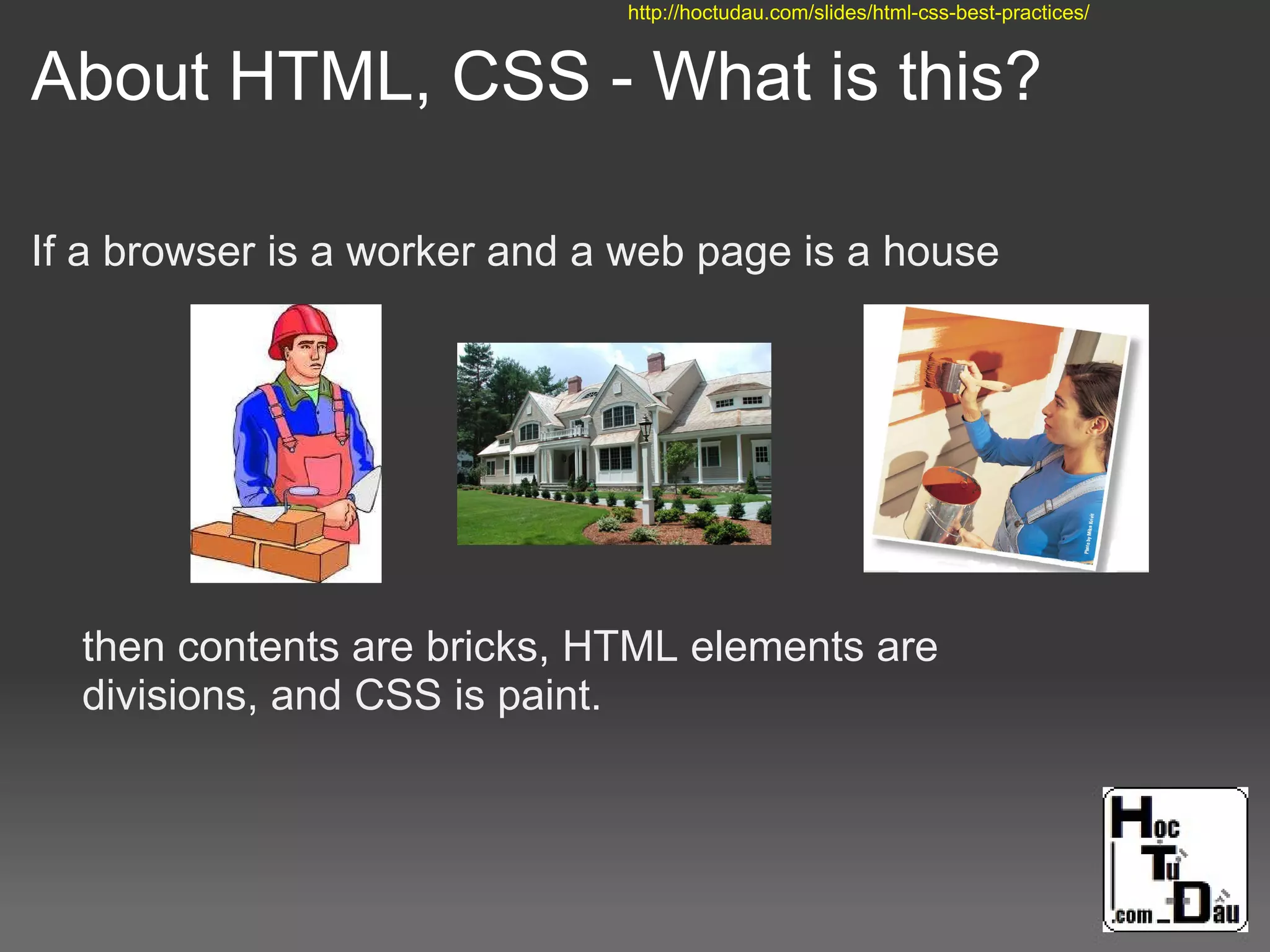 About HTML, CSS - What is this?
If a browser is a worker and a web page is a house
then contents are bricks, HTML elements are
divisions, and CSS is paint.
http://hoctudau.com/slides/html-css-best-practices/
 