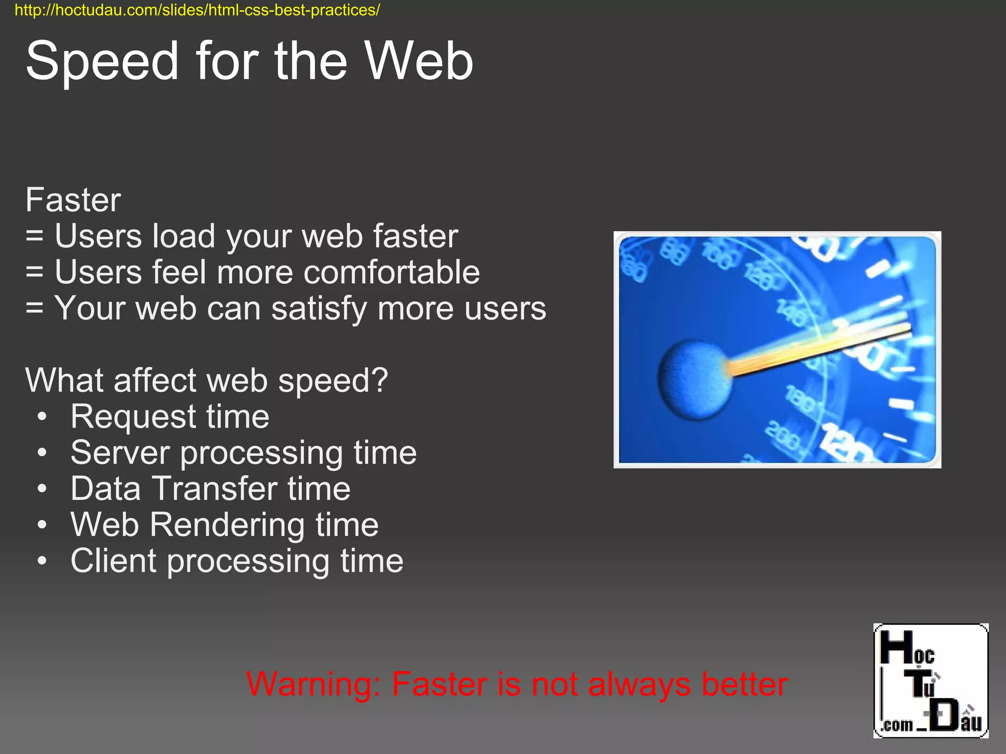 Speed for the Web
Faster
= Users load your web faster
= Users feel more comfortable
= Your web can satisfy more users
What affect web speed?
• Request time
• Server processing time
• Data Transfer time
• Web Rendering time
• Client processing time
Warning: Faster is not always better
http://hoctudau.com/slides/html-css-best-practices/
 