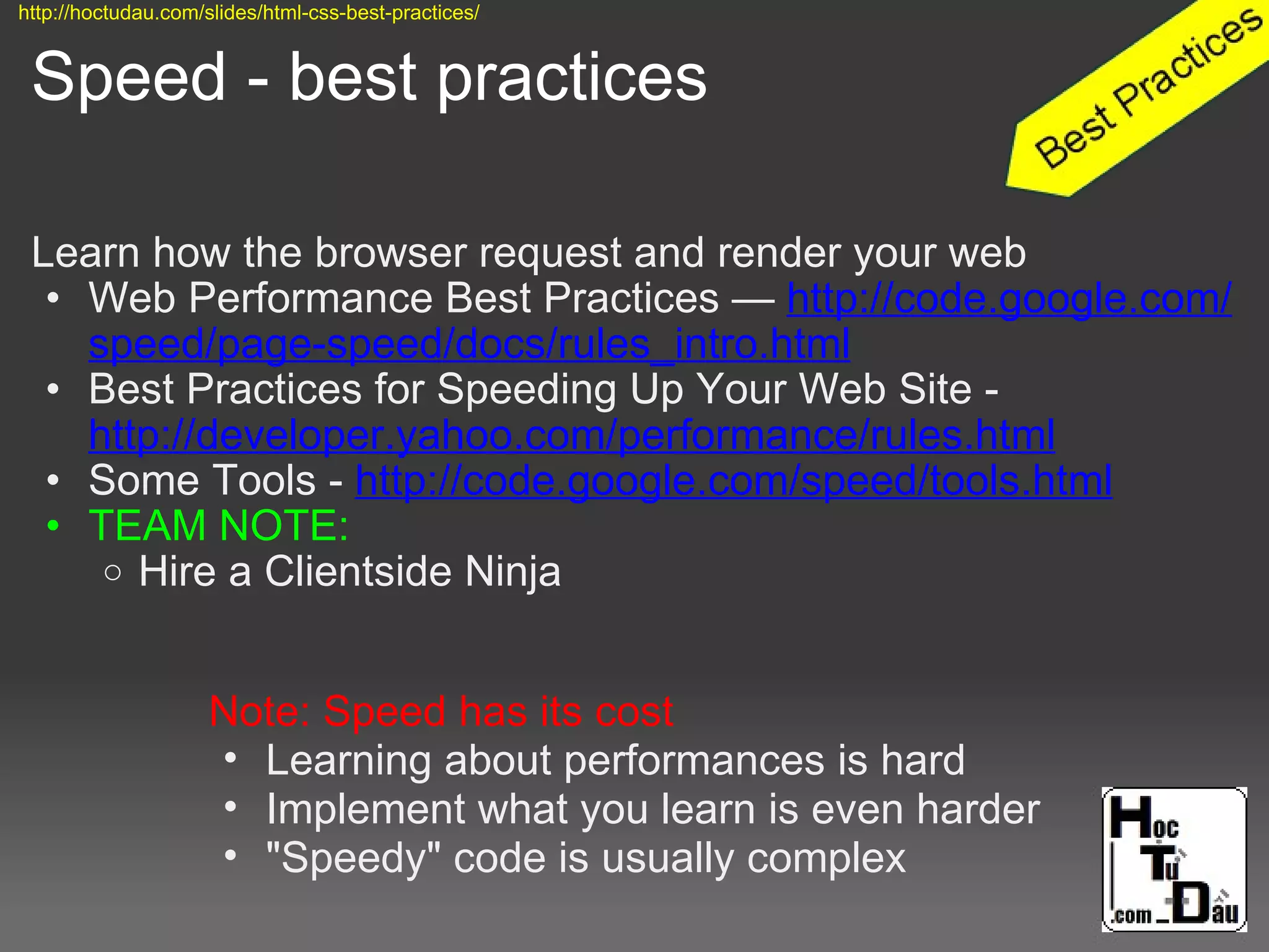 Speed - best practices
Learn how the browser request and render your web
• Web Performance Best Practices — http://code.google.com/
speed/page-speed/docs/rules_intro.html
• Best Practices for Speeding Up Your Web Site -
http://developer.yahoo.com/performance/rules.html
• Some Tools - http://code.google.com/speed/tools.html
• TEAM NOTE:
o Hire a Clientside Ninja
Note: Speed has its cost
• Learning about performances is hard
• Implement what you learn is even harder
• "Speedy" code is usually complex
http://hoctudau.com/slides/html-css-best-practices/
 