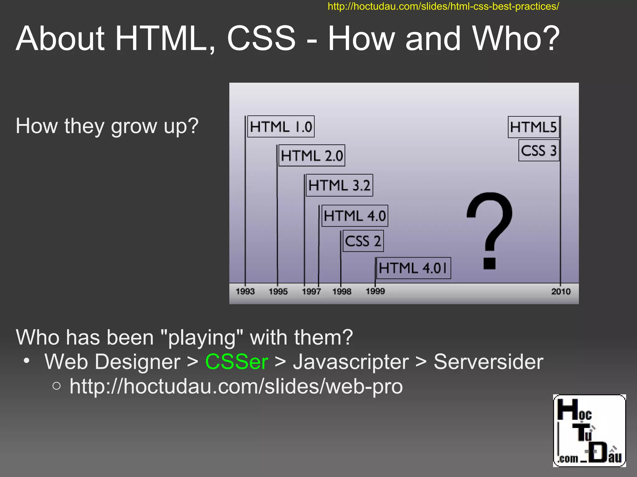 About HTML, CSS - How and Who?
How they grow up?
Who has been "playing" with them?
• Web Designer > CSSer > Javascripter > Serversider
o http://hoctudau.com/slides/web-pro
http://hoctudau.com/slides/html-css-best-practices/
 