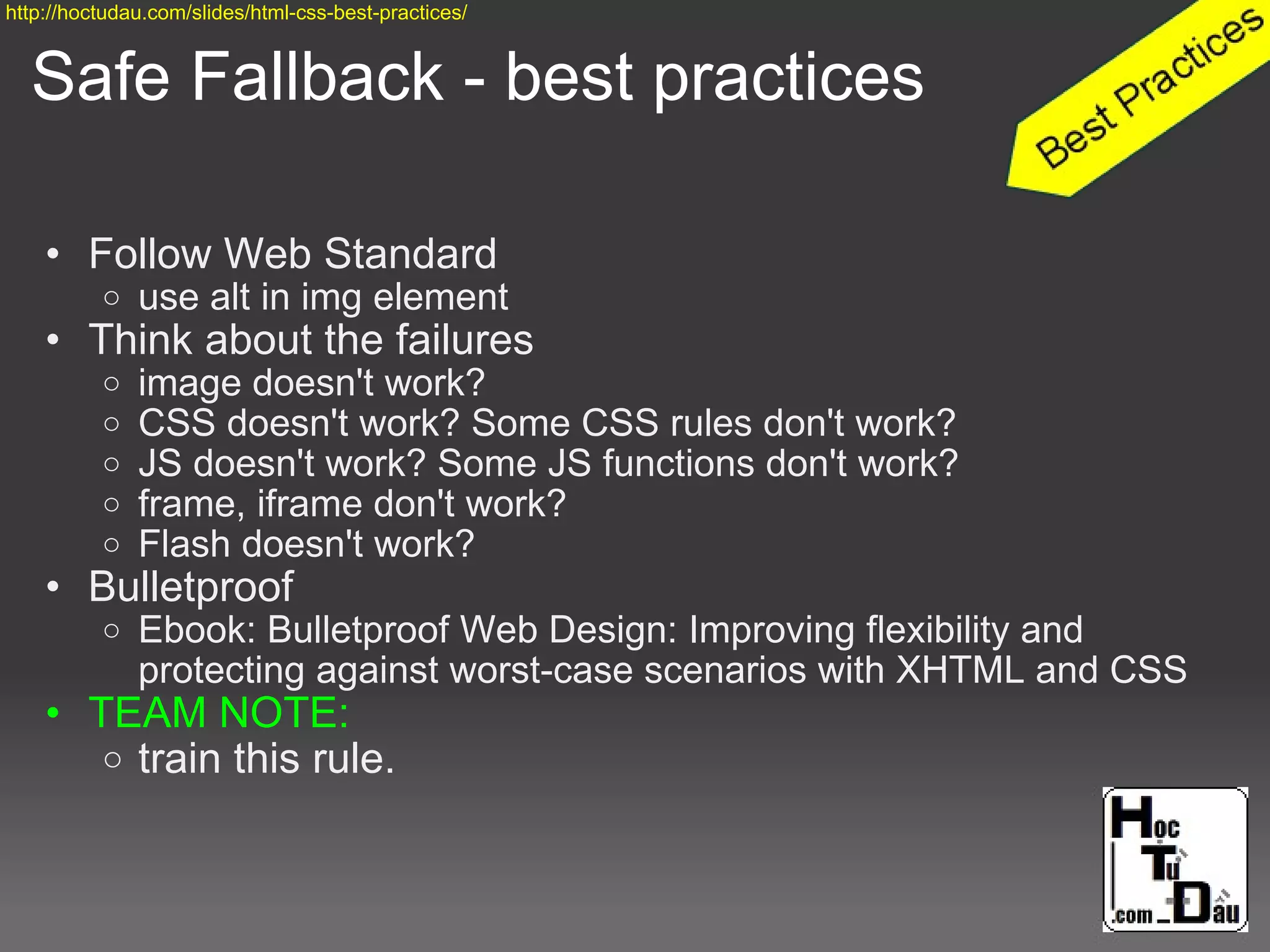 Safe Fallback - best practices
• Follow Web Standard
o use alt in img element
• Think about the failures
o image doesn't work?
o CSS doesn't work? Some CSS rules don't work?
o JS doesn't work? Some JS functions don't work?
o frame, iframe don't work?
o Flash doesn't work?
• Bulletproof
o Ebook: Bulletproof Web Design: Improving flexibility and
protecting against worst-case scenarios with XHTML and CSS
• TEAM NOTE:
o train this rule.
http://hoctudau.com/slides/html-css-best-practices/
 