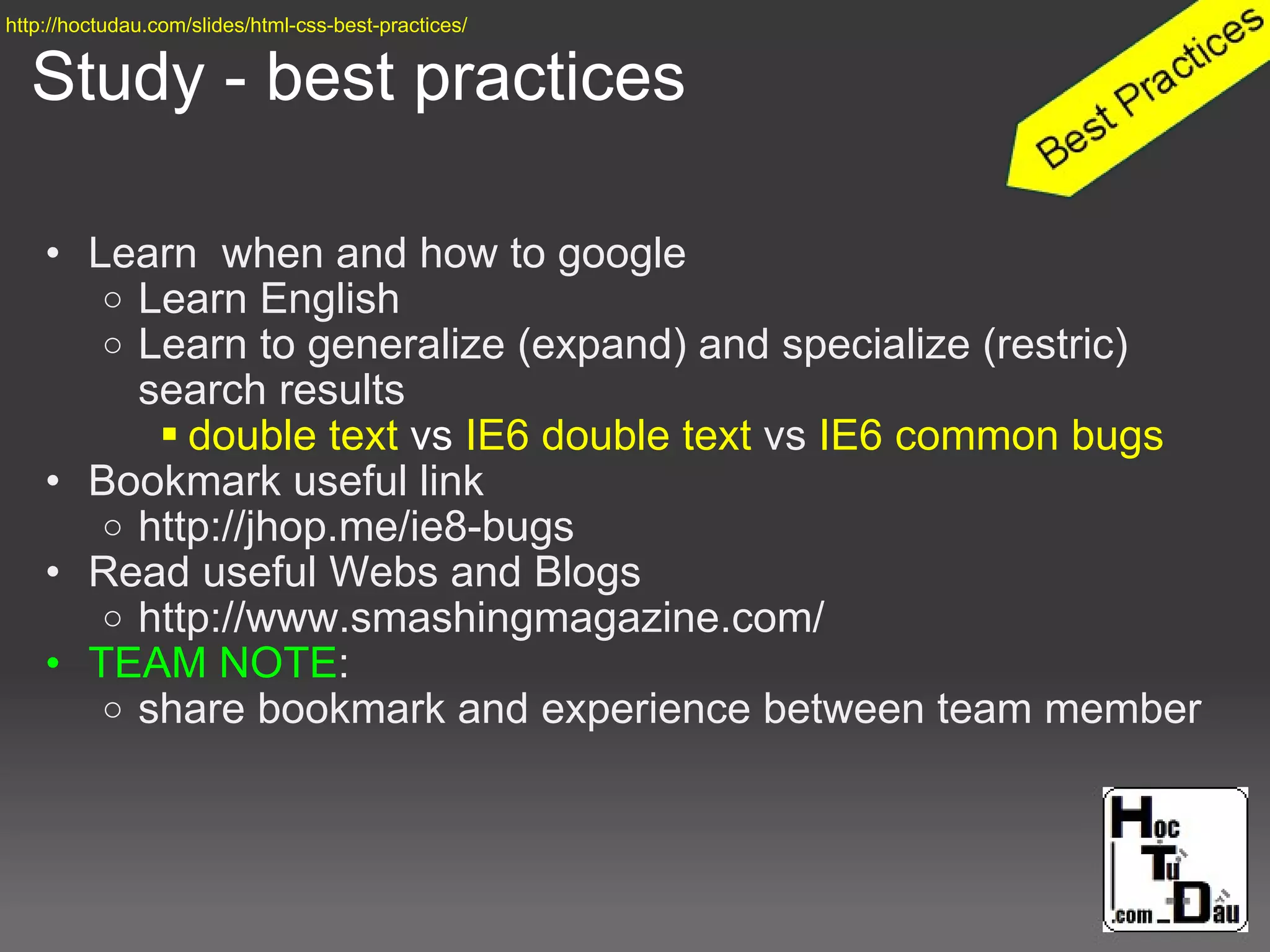 Study - best practices
• Learn when and how to google
o Learn English
o Learn to generalize (expand) and specialize (restric)
search results
 double text vs IE6 double text vs IE6 common bugs
• Bookmark useful link
o http://jhop.me/ie8-bugs
• Read useful Webs and Blogs
o http://www.smashingmagazine.com/
• TEAM NOTE:
o share bookmark and experience between team member
http://hoctudau.com/slides/html-css-best-practices/
 
