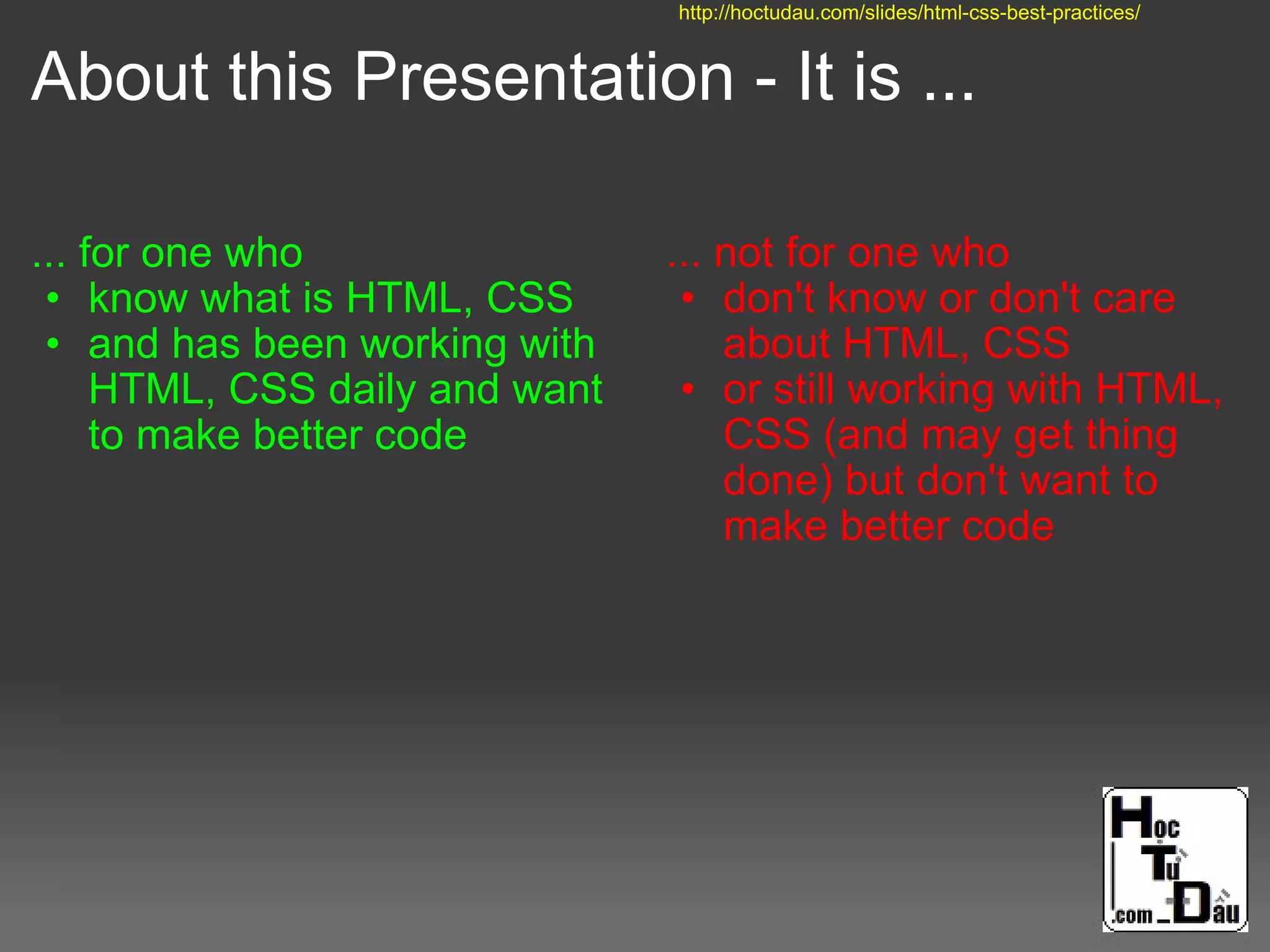 About this Presentation - It is ...
... for one who
• know what is HTML, CSS
• and has been working with
HTML, CSS daily and want
to make better code
... not for one who
• don't know or don't care
about HTML, CSS
• or still working with HTML,
CSS (and may get thing
done) but don't want to
make better code
http://hoctudau.com/slides/html-css-best-practices/
 