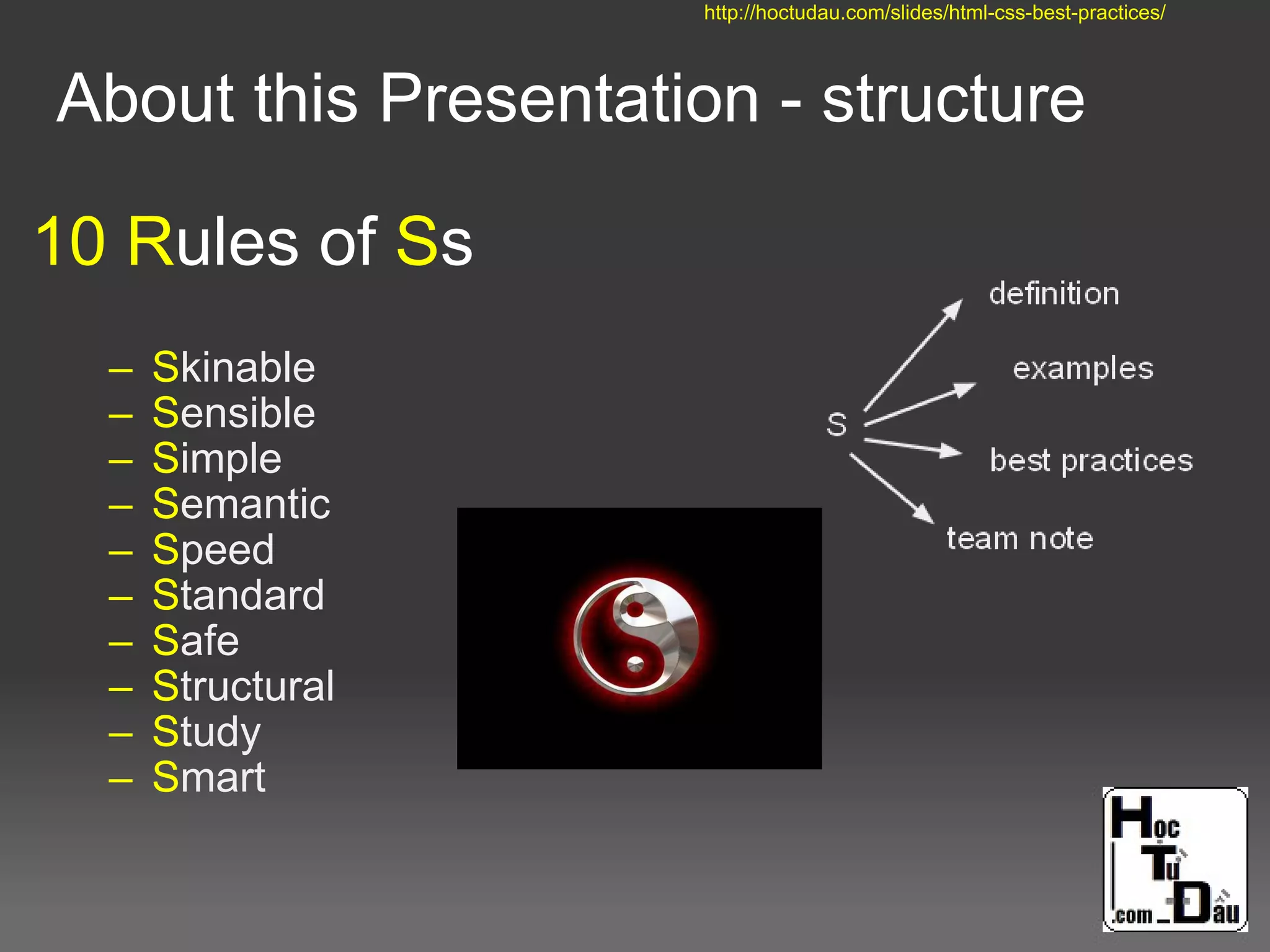 10 Rules of Ss
– Skinable
– Sensible
– Simple
– Semantic
– Speed
– Standard
– Safe
– Structural
– Study
– Smart
About this Presentation - structure
http://hoctudau.com/slides/html-css-best-practices/
 