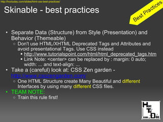 Skinable - best practices
• Separate Data (Structure) from Style (Presentation) and
Behavior (Themeable)
o Don't use HTML/XHTML Deprecated Tags and Attributes and
avoid presentational Tags. Use CSS instead
 http://www.tutorialspoint.com/html/html_deprecated_tags.htm
 Link Note: <center> can be replaced by : margin: 0 auto;
width: ... and text-align: ...
• Take a (careful) look at: CSS Zen garden -
http://www.csszengarden.com/
o One HTML Structure create Many Beautiful and different
Interfaces by using many different CSS files.
• TEAM NOTE:
o Train this rule first!
http://hoctudau.com/slides/html-css-best-practices/
 