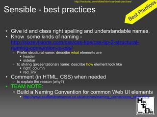 Sensible - best practices
• Give id and class right spelling and understandable names.
• Know some kinds of naming -
http://sixrevisions.com/css/css-tips/css-tip-2-structural-
naming-convention-in-css/
o Prefer structural name: describe what elements are
 header
 sidebar
o to styling (presentational) name: describe how element look like
 right_column
 red_link
• Comment (in HTML, CSS) when needed
o to explain the reason (why?)
• TEAM NOTE:
o Build a Naming Convention for common Web UI elements
 http://www.stuffandnonsense.co.uk/archives/naming_conventions_table.html
http://hoctudau.com/slides/html-css-best-practices/
 