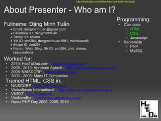 About Presenter - Who am I?
Fullname: Đặng Minh Tuấn
Worked for:
• 2010: HocTuDau.com - http://hoctudau.com/
• 2008 - 2010: Aprotrain Aptech - http://www.aptech-news.com/
• 2008: NAISCORP - http://socbay.com/
• 2003 - 2008: Many IT Companies
Trained HTML, CSS in:
• NAISCORP - http://socbay.com/
• Vietsoftware International - http://www.vsi-international.com/
• VNEXT - http://vnext.vn/
• VietNamBiz - http://www.vietnambiz.com/
• Hanoi PHP Day 2008, 2009, 2010
Programming:
• Clientside
o HTML
o CSS
o Javascript
• Serverside
o PHP
o MySQL
http://hoctudau.com/slides/html-css-best-practices/
 