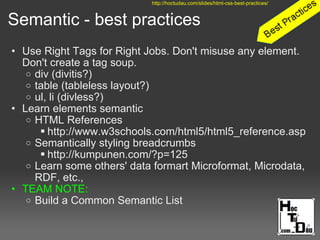 Semantic - best practices
• Use Right Tags for Right Jobs. Don't misuse any element.
Don't create a tag soup.
o div (divitis?)
o table (tableless layout?)
o ul, li (divless?)
• Learn elements semantic
o HTML References
 http://www.w3schools.com/html5/html5_reference.asp
o Semantically styling breadcrumbs
 http://kumpunen.com/?p=125
o Learn some others' data formart Microformat, Microdata,
RDF, etc.,
• TEAM NOTE:
o Build a Common Semantic List
http://hoctudau.com/slides/html-css-best-practices/
 