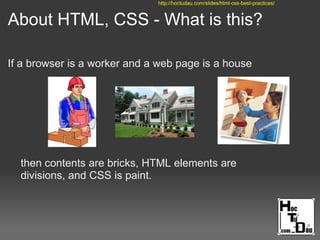 About HTML, CSS - What is this?
If a browser is a worker and a web page is a house
then contents are bricks, HTML elements are
divisions, and CSS is paint.
http://hoctudau.com/slides/html-css-best-practices/
 