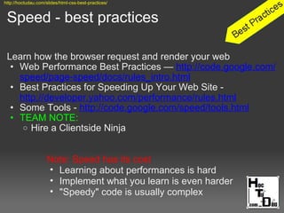 Speed - best practices
Learn how the browser request and render your web
• Web Performance Best Practices — http://code.google.com/
speed/page-speed/docs/rules_intro.html
• Best Practices for Speeding Up Your Web Site -
http://developer.yahoo.com/performance/rules.html
• Some Tools - http://code.google.com/speed/tools.html
• TEAM NOTE:
o Hire a Clientside Ninja
Note: Speed has its cost
• Learning about performances is hard
• Implement what you learn is even harder
• "Speedy" code is usually complex
http://hoctudau.com/slides/html-css-best-practices/
 