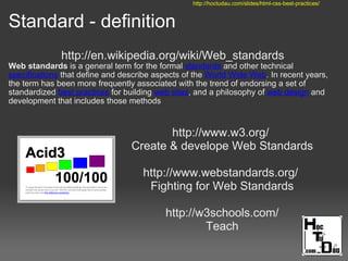 Standard - definition
http://en.wikipedia.org/wiki/Web_standards
Web standards is a general term for the formal standards and other technical
specifications that define and describe aspects of the World Wide Web. In recent years,
the term has been more frequently associated with the trend of endorsing a set of
standardized best practices for building web sites, and a philosophy of web design and
development that includes those methods
http://www.w3.org/
Create & develope Web Standards
http://www.webstandards.org/
Fighting for Web Standards
http://w3schools.com/
Teach
http://hoctudau.com/slides/html-css-best-practices/
 